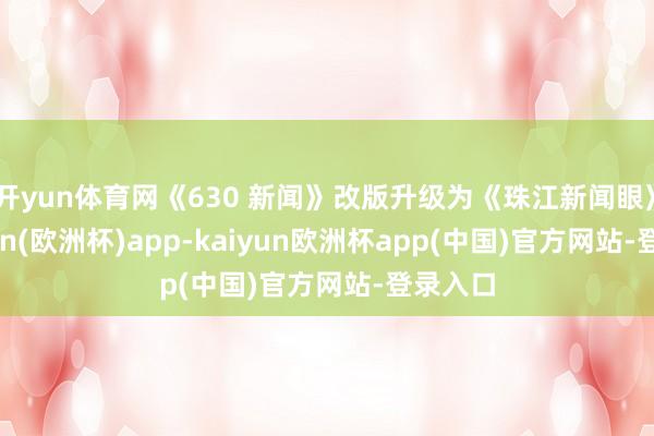 开yun体育网《630 新闻》改版升级为《珠江新闻眼》-kaiyun(欧洲杯)app-kaiyun欧洲杯app(中国)官方网站-登录入口