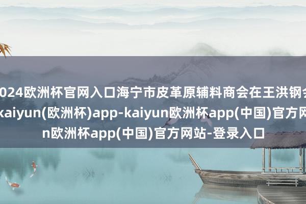 2024欧洲杯官网入口海宁市皮革原辅料商会在王洪钢会长的指导下-kaiyun(欧洲杯)app-kaiyun欧洲杯app(中国)官方网站-登录入口