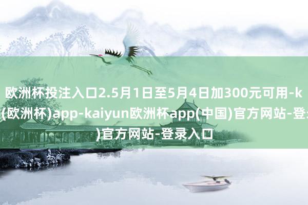 欧洲杯投注入口　　2.5月1日至5月4日加300元可用-kaiyun(欧洲杯)app-kaiyun欧洲杯app(中国)官方网站-登录入口