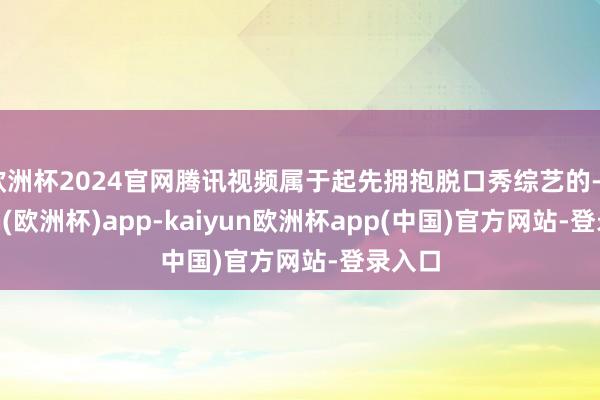欧洲杯2024官网腾讯视频属于起先拥抱脱口秀综艺的-kaiyun(欧洲杯)app-kaiyun欧洲杯app(中国)官方网站-登录入口