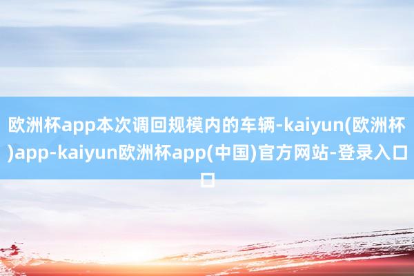 欧洲杯app　　本次调回规模内的车辆-kaiyun(欧洲杯)app-kaiyun欧洲杯app(中国)官方网站-登录入口