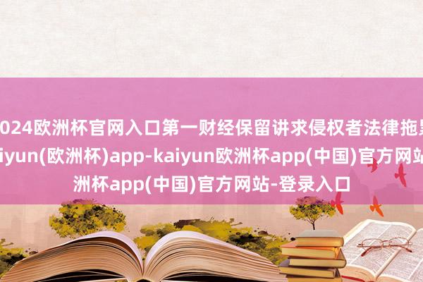 2024欧洲杯官网入口第一财经保留讲求侵权者法律拖累的权力-kaiyun(欧洲杯)app-kaiyun欧洲杯app(中国)官方网站-登录入口