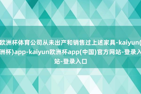 欧洲杯体育公司从未出产和销售过上述家具-kaiyun(欧洲杯)app-kaiyun欧洲杯app(中国)官方网站-登录入口