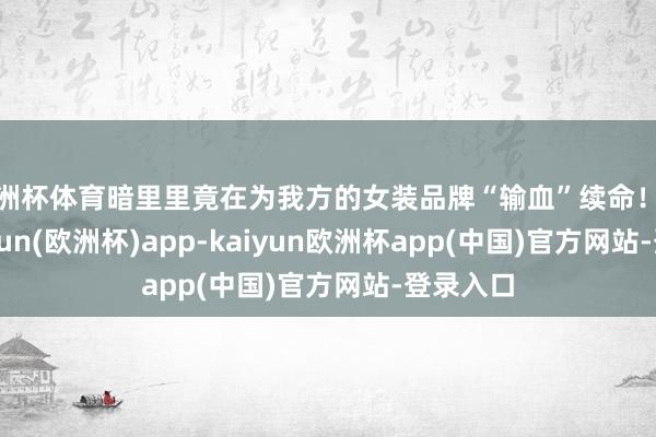 欧洲杯体育暗里里竟在为我方的女装品牌“输血”续命！近日-kaiyun(欧洲杯)app-kaiyun欧洲杯app(中国)官方网站-登录入口