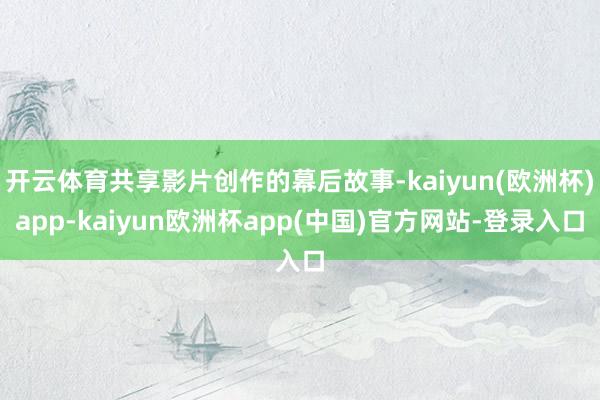 开云体育共享影片创作的幕后故事-kaiyun(欧洲杯)app-kaiyun欧洲杯app(中国)官方网站-登录入口