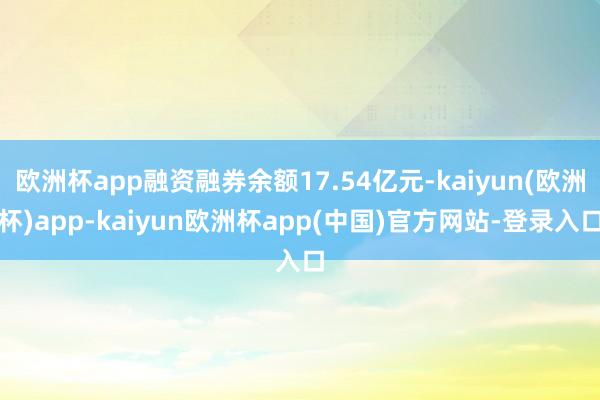 欧洲杯app融资融券余额17.54亿元-kaiyun(欧洲杯)app-kaiyun欧洲杯app(中国)官方网站-登录入口
