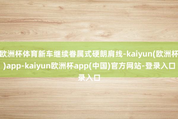 欧洲杯体育新车继续眷属式硬朗肩线-kaiyun(欧洲杯)app-kaiyun欧洲杯app(中国)官方网站-登录入口