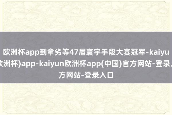 欧洲杯app到拿劣等47届寰宇手段大赛冠军-kaiyun(欧洲杯)app-kaiyun欧洲杯app(中国)官方网站-登录入口