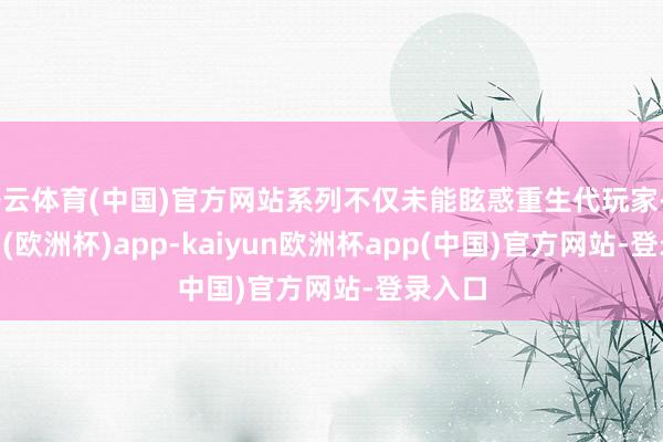 开云体育(中国)官方网站系列不仅未能眩惑重生代玩家-kaiyun(欧洲杯)app-kaiyun欧洲杯app(中国)官方网站-登录入口