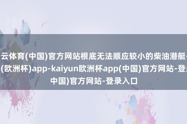 开云体育(中国)官方网站根底无法顺应较小的柴油潜艇-kaiyun(欧洲杯)app-kaiyun欧洲杯app(中国)官方网站-登录入口
