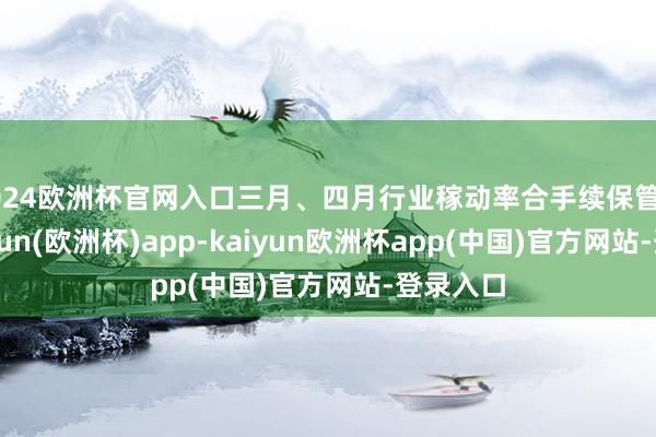 2024欧洲杯官网入口三月、四月行业稼动率合手续保管高位-kaiyun(欧洲杯)app-kaiyun欧洲杯app(中国)官方网站-登录入口