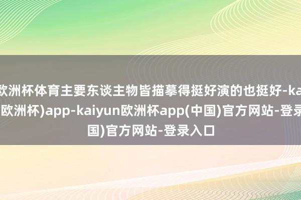 欧洲杯体育主要东谈主物皆描摹得挺好演的也挺好-kaiyun(欧洲杯)app-kaiyun欧洲杯app(中国)官方网站-登录入口