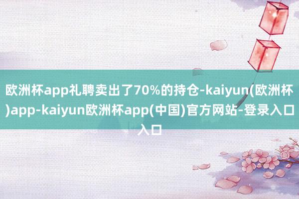 欧洲杯app礼聘卖出了70%的持仓-kaiyun(欧洲杯)app-kaiyun欧洲杯app(中国)官方网站-登录入口