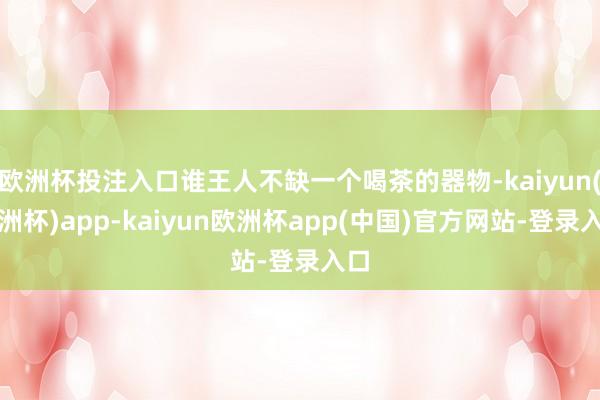 欧洲杯投注入口谁王人不缺一个喝茶的器物-kaiyun(欧洲杯)app-kaiyun欧洲杯app(中国)官方网站-登录入口