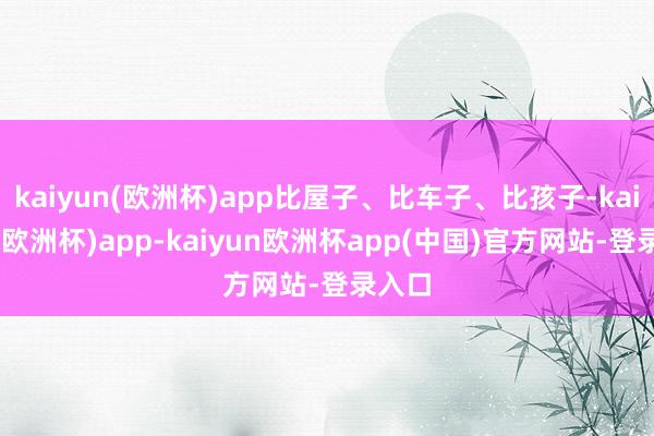kaiyun(欧洲杯)app比屋子、比车子、比孩子-kaiyun(欧洲杯)app-kaiyun欧洲杯app(中国)官方网站-登录入口