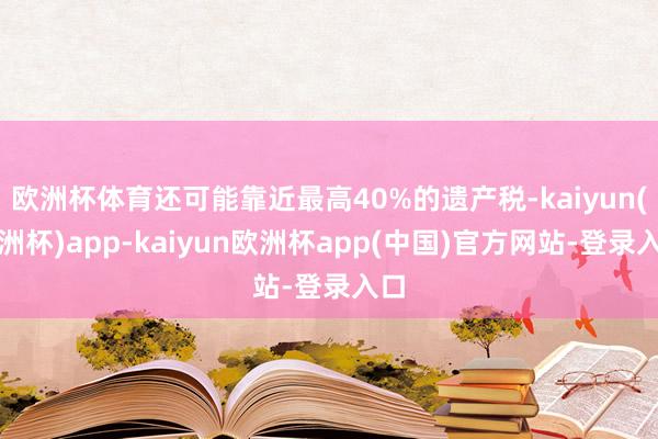 欧洲杯体育还可能靠近最高40%的遗产税-kaiyun(欧洲杯)app-kaiyun欧洲杯app(中国)官方网站-登录入口