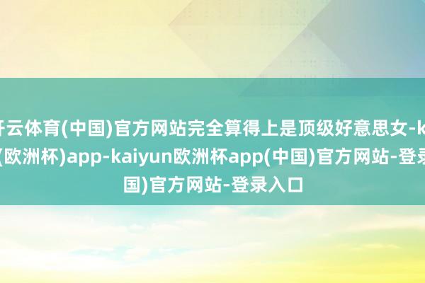 开云体育(中国)官方网站完全算得上是顶级好意思女-kaiyun(欧洲杯)app-kaiyun欧洲杯app(中国)官方网站-登录入口