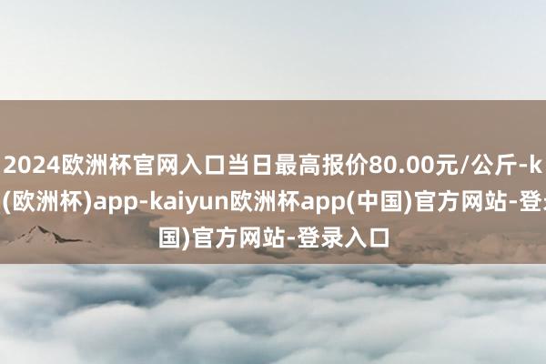 2024欧洲杯官网入口当日最高报价80.00元/公斤-kaiyun(欧洲杯)app-kaiyun欧洲杯app(中国)官方网站-登录入口