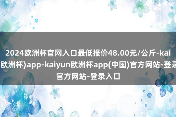 2024欧洲杯官网入口最低报价48.00元/公斤-kaiyun(欧洲杯)app-kaiyun欧洲杯app(中国)官方网站-登录入口