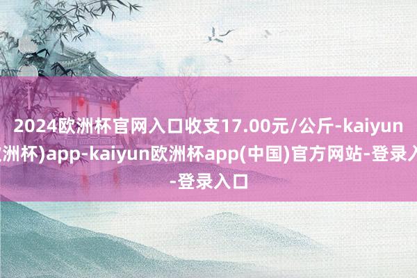 2024欧洲杯官网入口收支17.00元/公斤-kaiyun(欧洲杯)app-kaiyun欧洲杯app(中国)官方网站-登录入口