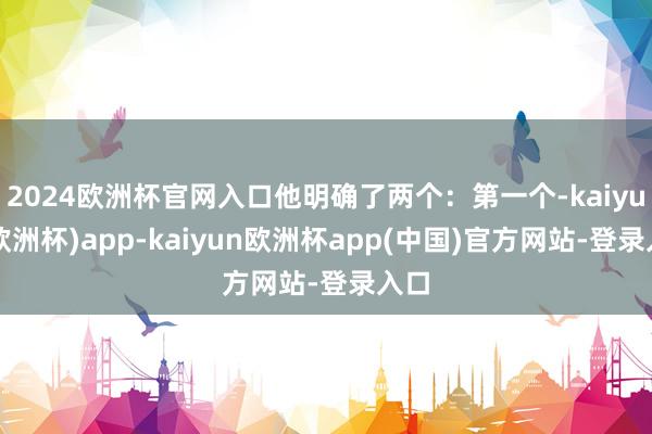 2024欧洲杯官网入口他明确了两个：第一个-kaiyun(欧洲杯)app-kaiyun欧洲杯app(中国)官方网站-登录入口