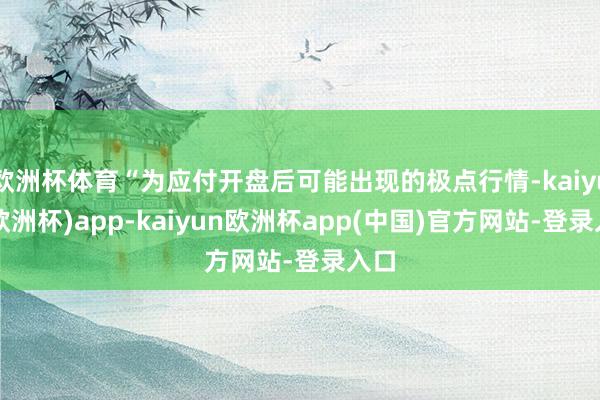 欧洲杯体育“为应付开盘后可能出现的极点行情-kaiyun(欧洲杯)app-kaiyun欧洲杯app(中国)官方网站-登录入口