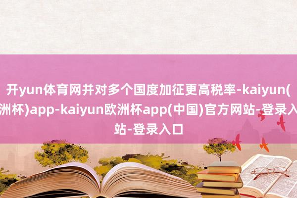 开yun体育网并对多个国度加征更高税率-kaiyun(欧洲杯)app-kaiyun欧洲杯app(中国)官方网站-登录入口