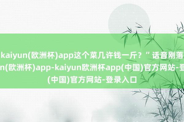 kaiyun(欧洲杯)app这个菜几许钱一斤？”话音刚落-kaiyun(欧洲杯)app-kaiyun欧洲杯app(中国)官方网站-登录入口