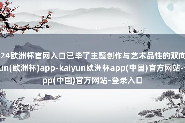 2024欧洲杯官网入口已毕了主题创作与艺术品性的双向奔赴-kaiyun(欧洲杯)app-kaiyun欧洲杯app(中国)官方网站-登录入口
